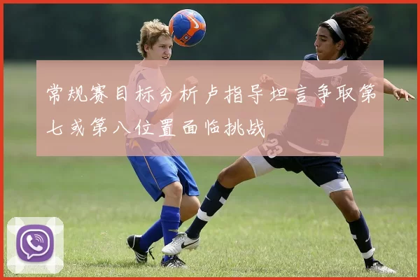 常规赛目标分析卢指导坦言争取第七或第八位置面临挑战