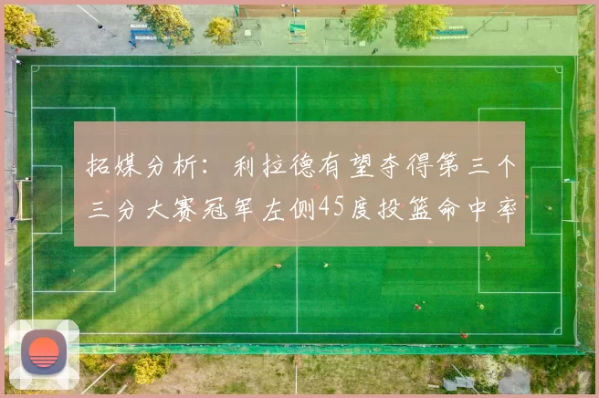 拓媒分析：利拉德有望夺得第三个三分大赛冠军左侧45度投篮命中率惊人