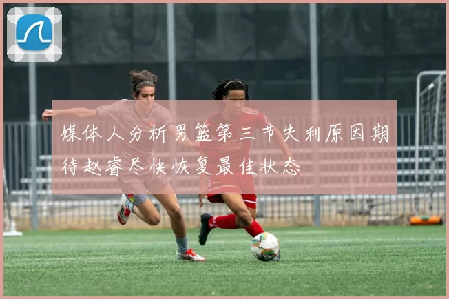 媒体人分析男篮第三节失利原因期待赵睿尽快恢复最佳状态