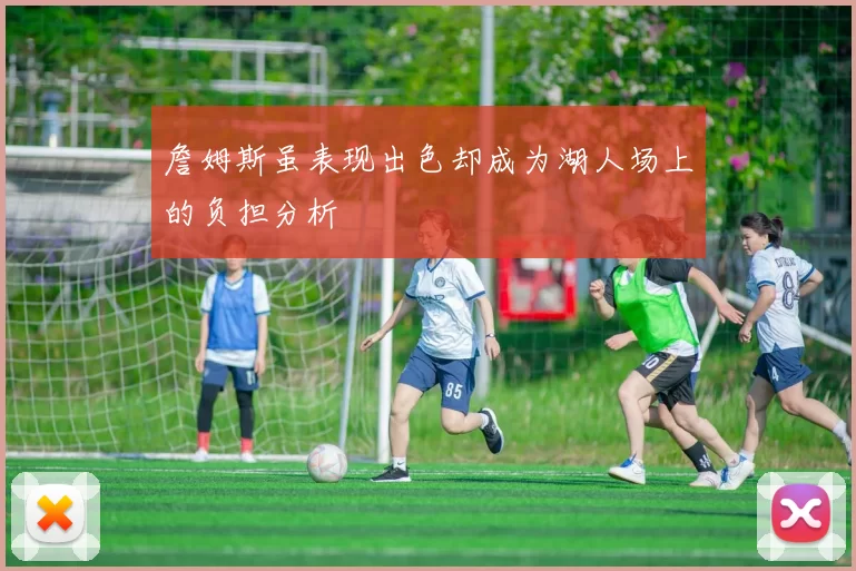 詹姆斯虽表现出色却成为湖人场上的负担分析