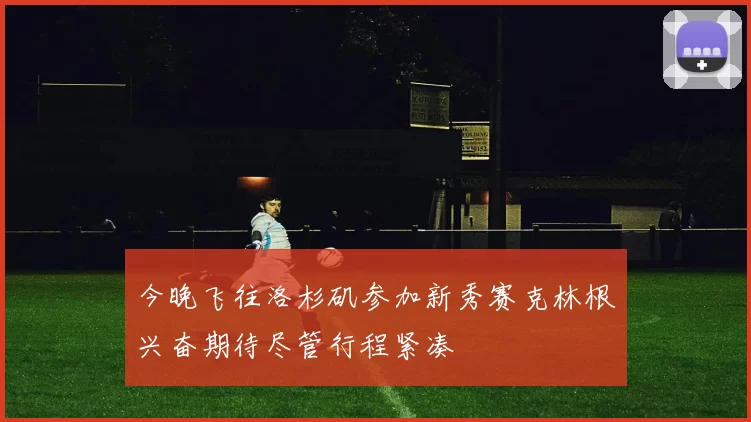 今晚飞往洛杉矶参加新秀赛克林根兴奋期待尽管行程紧凑