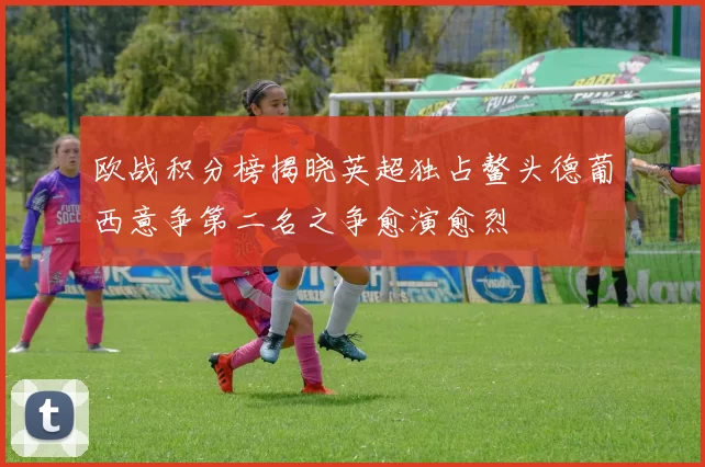 欧战积分榜揭晓英超独占鳌头德葡西意争第二名之争愈演愈烈