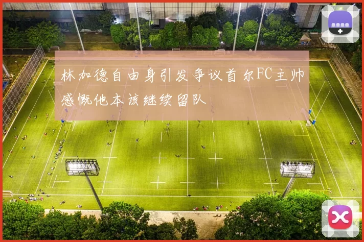 林加德自由身引发争议首尔FC主帅感慨他本该继续留队