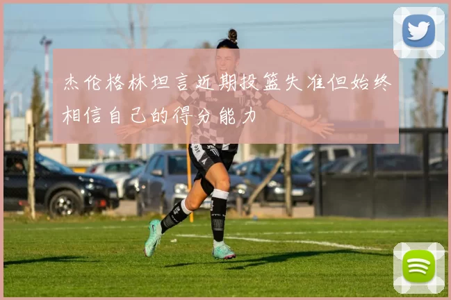 杰伦格林坦言近期投篮失准但始终相信自己的得分能力