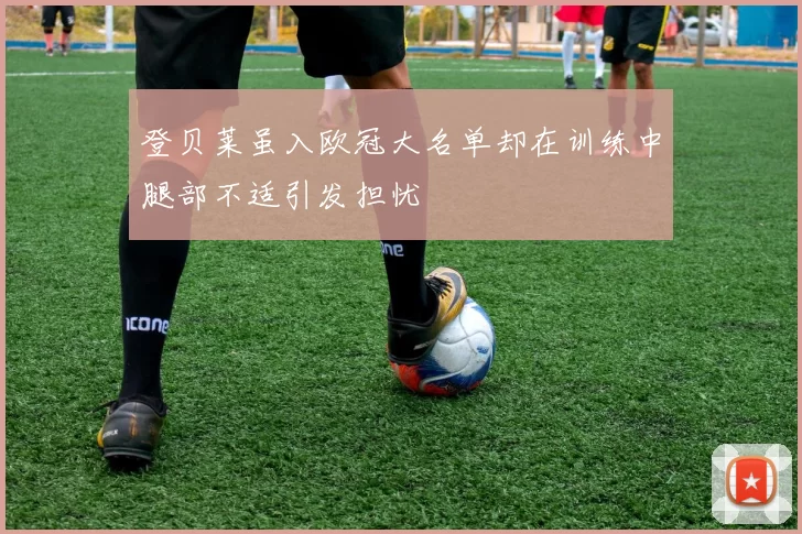 登贝莱虽入欧冠大名单却在训练中腿部不适引发担忧