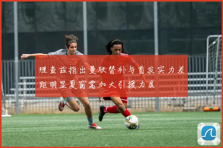 理查兹指出曼联替补与首发实力差距明显夏窗需加大引援力度