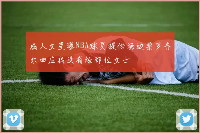 成人女星曝NBA球员提供场边票罗齐尔回应我没有给那位女士