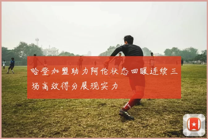 哈登加盟助力阿伦状态回暖连续三场高效得分展现实力