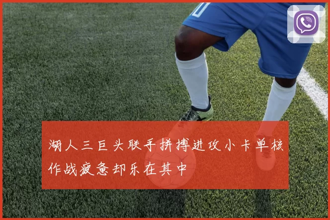 湖人三巨头联手拼搏进攻小卡单核作战疲惫却乐在其中