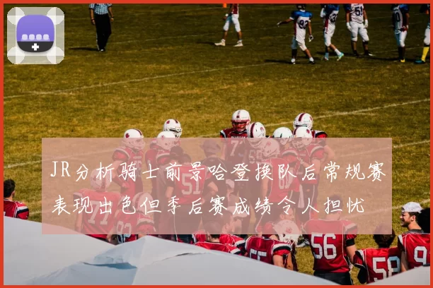 JR分析骑士前景哈登换队后常规赛表现出色但季后赛成绩令人担忧
