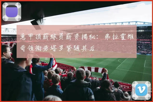 意甲顶薪球员薪资揭秘：弗拉霍维奇领衔劳塔罗紧随其后