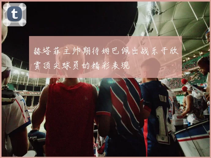 赫塔菲主帅期待姆巴佩出战乐于欣赏顶尖球员的精彩表现