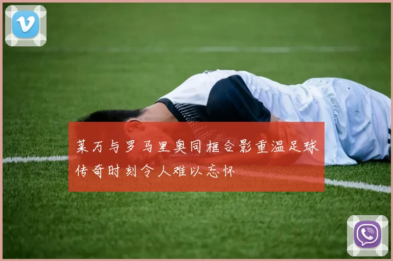 莱万与罗马里奥同框合影重温足球传奇时刻令人难以忘怀