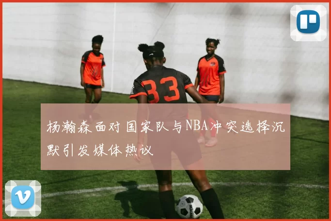 杨瀚森面对国家队与NBA冲突选择沉默引发媒体热议