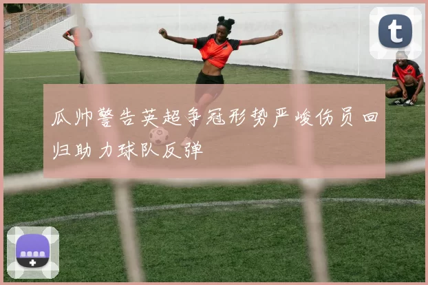 瓜帅警告英超争冠形势严峻伤员回归助力球队反弹