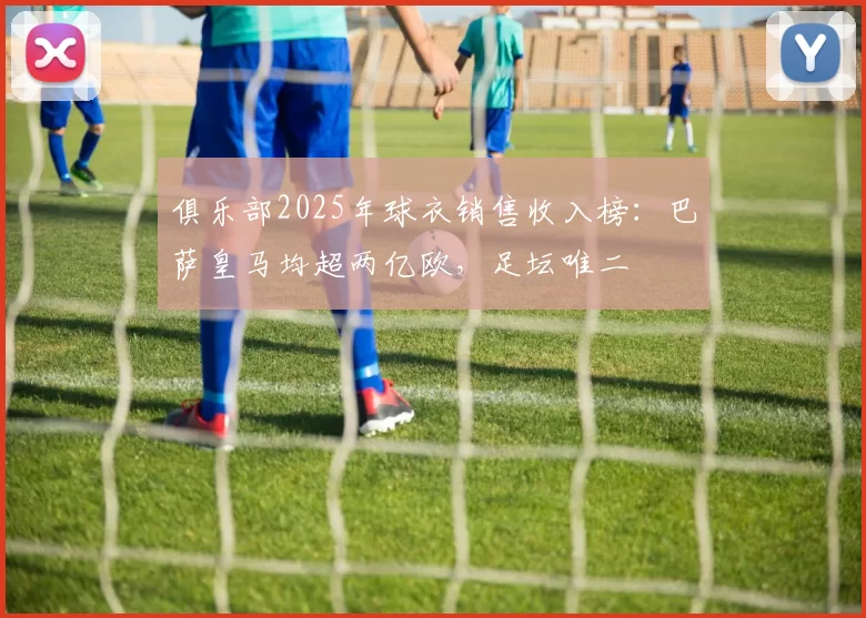 俱乐部2025年球衣销售收入榜：巴萨皇马均超两亿欧，足坛唯二