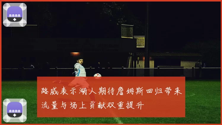 路威表示湖人期待詹姆斯回归带来流量与场上贡献双重提升