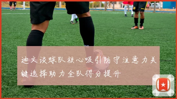迪文谈球队核心吸引防守注意力关键选择助力全队得分提升
