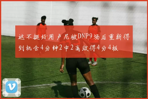 这不挺好用卢尼被DNP9场后重新得到机会4分钟2中2高效得4分4板