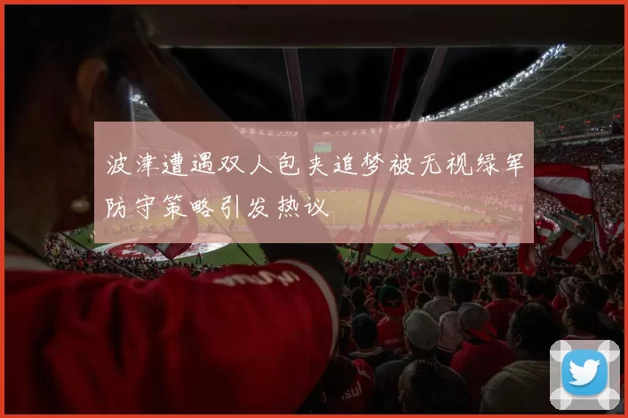 波津遭遇双人包夹追梦被无视绿军防守策略引发热议