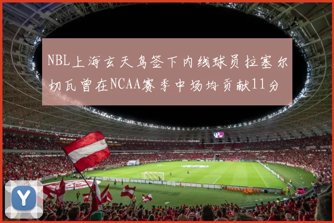 NBL上海玄天鸟签下内线球员拉塞尔切瓦曾在NCAA赛季中场均贡献11分8篮板