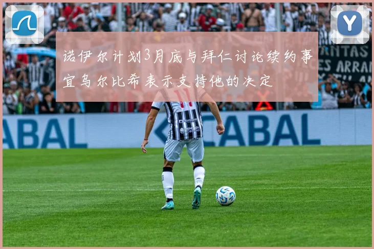 诺伊尔计划3月底与拜仁讨论续约事宜乌尔比希表示支持他的决定