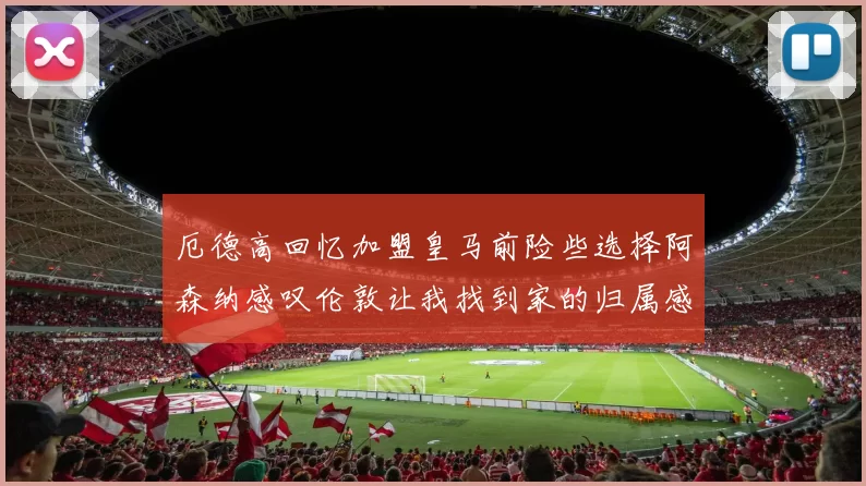 厄德高回忆加盟皇马前险些选择阿森纳感叹伦敦让我找到家的归属感