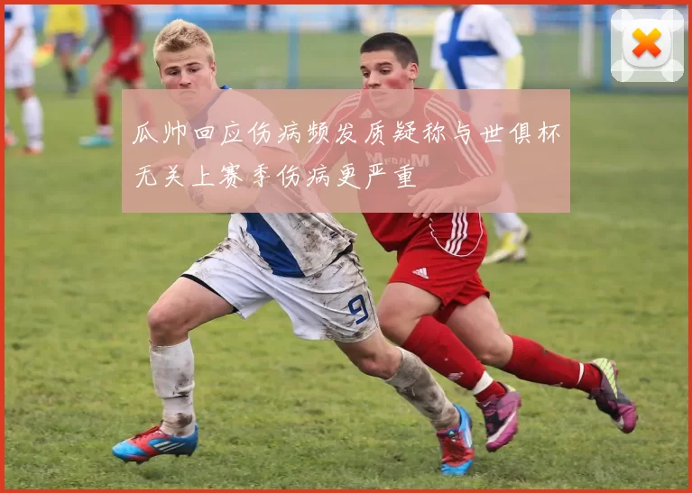 瓜帅回应伤病频发质疑称与世俱杯无关上赛季伤病更严重