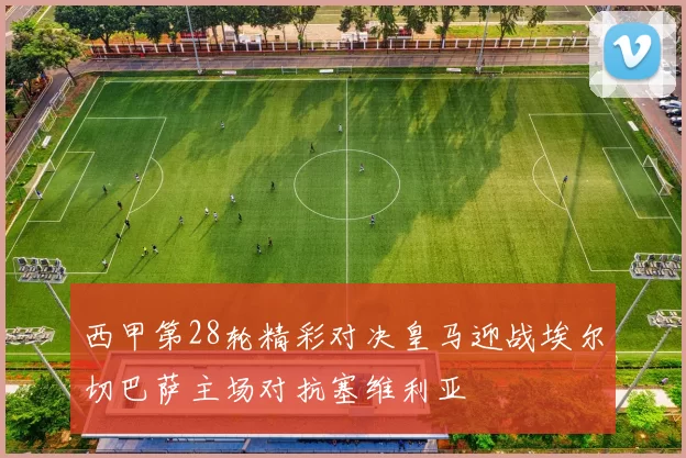 西甲第28轮精彩对决皇马迎战埃尔切巴萨主场对抗塞维利亚