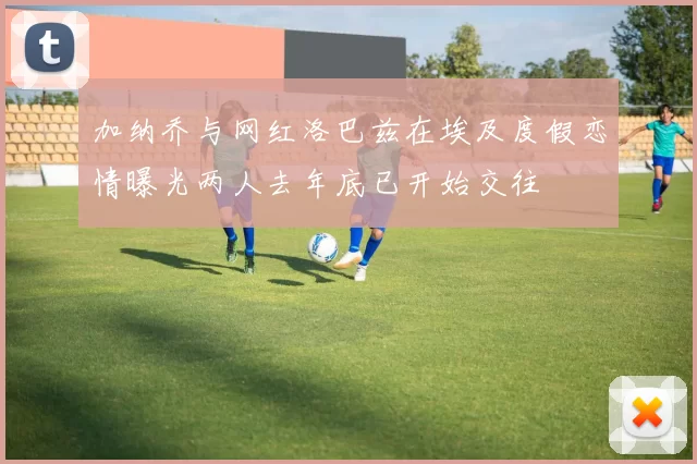 加纳乔与网红洛巴兹在埃及度假恋情曝光两人去年底已开始交往