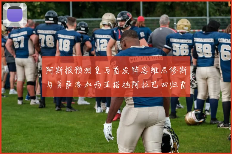 阿斯报预测皇马首发阵容维尼修斯与贡萨洛加西亚搭档阿拉巴回归首发位置